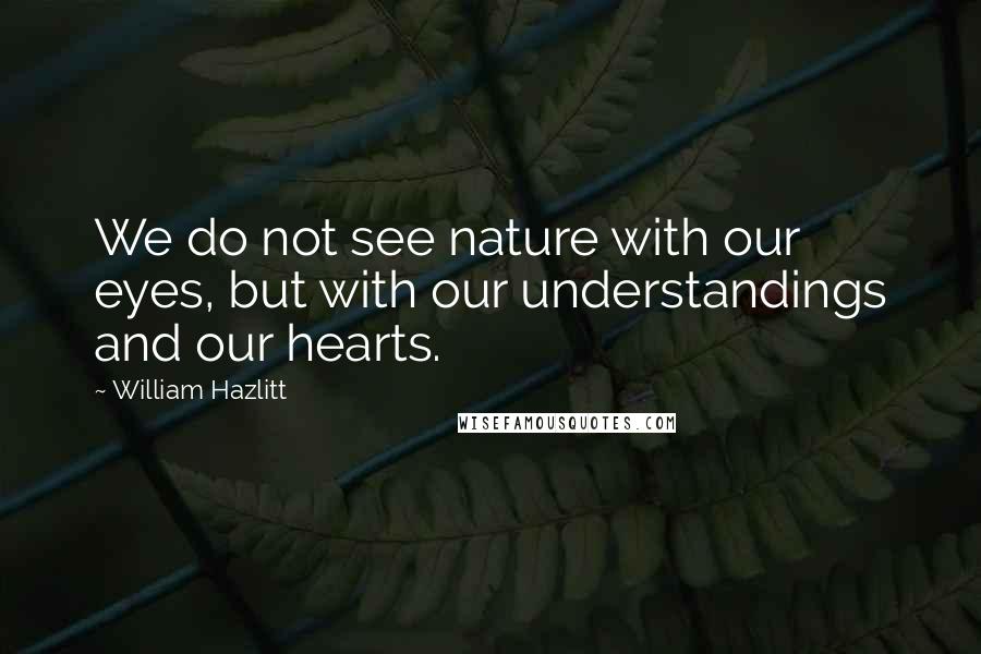 William Hazlitt Quotes: We do not see nature with our eyes, but with our understandings and our hearts.