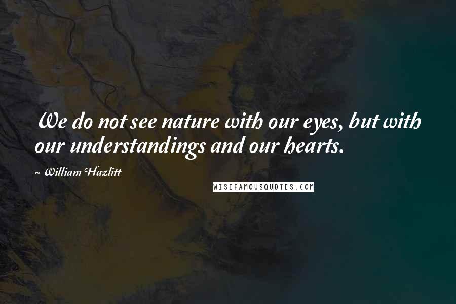 William Hazlitt Quotes: We do not see nature with our eyes, but with our understandings and our hearts.