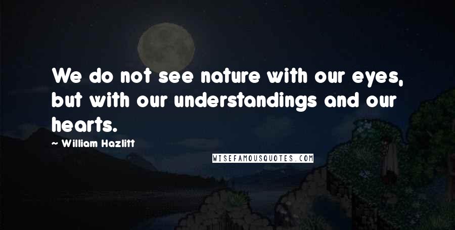 William Hazlitt Quotes: We do not see nature with our eyes, but with our understandings and our hearts.