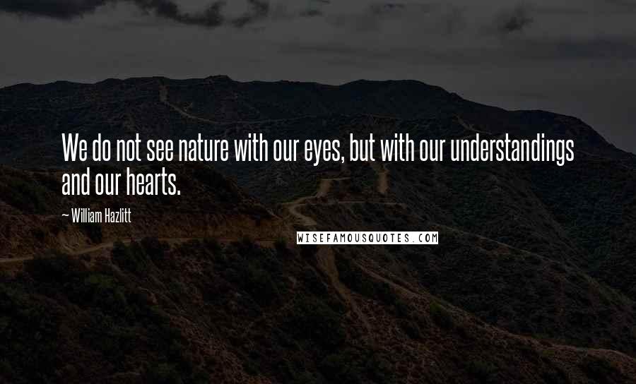 William Hazlitt Quotes: We do not see nature with our eyes, but with our understandings and our hearts.