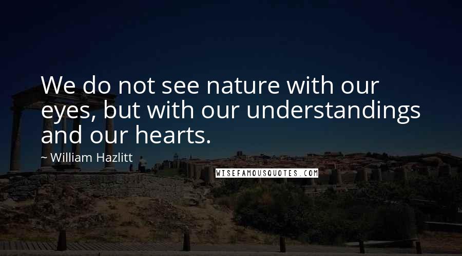 William Hazlitt Quotes: We do not see nature with our eyes, but with our understandings and our hearts.