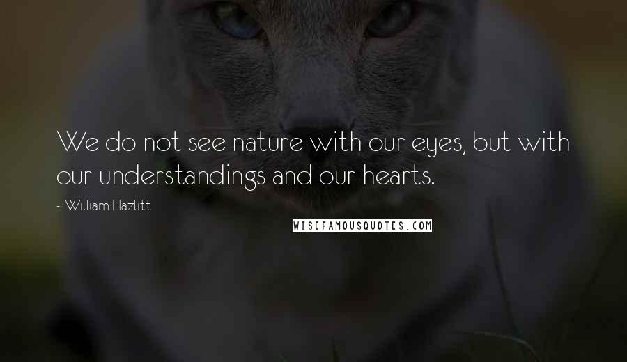 William Hazlitt Quotes: We do not see nature with our eyes, but with our understandings and our hearts.