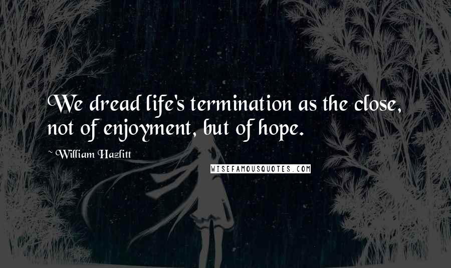 William Hazlitt Quotes: We dread life's termination as the close, not of enjoyment, but of hope.