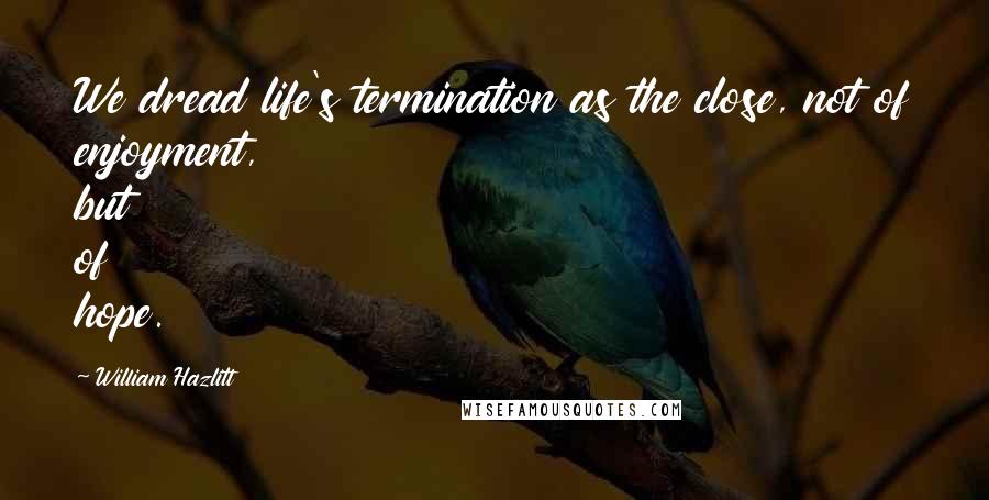 William Hazlitt Quotes: We dread life's termination as the close, not of enjoyment, but of hope.