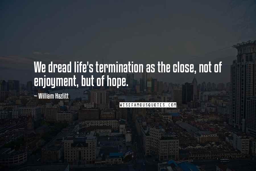 William Hazlitt Quotes: We dread life's termination as the close, not of enjoyment, but of hope.