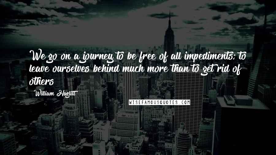 William Hazlitt Quotes: We go on a journey to be free of all impediments; to leave ourselves behind much more than to get rid of others