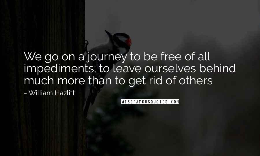 William Hazlitt Quotes: We go on a journey to be free of all impediments; to leave ourselves behind much more than to get rid of others