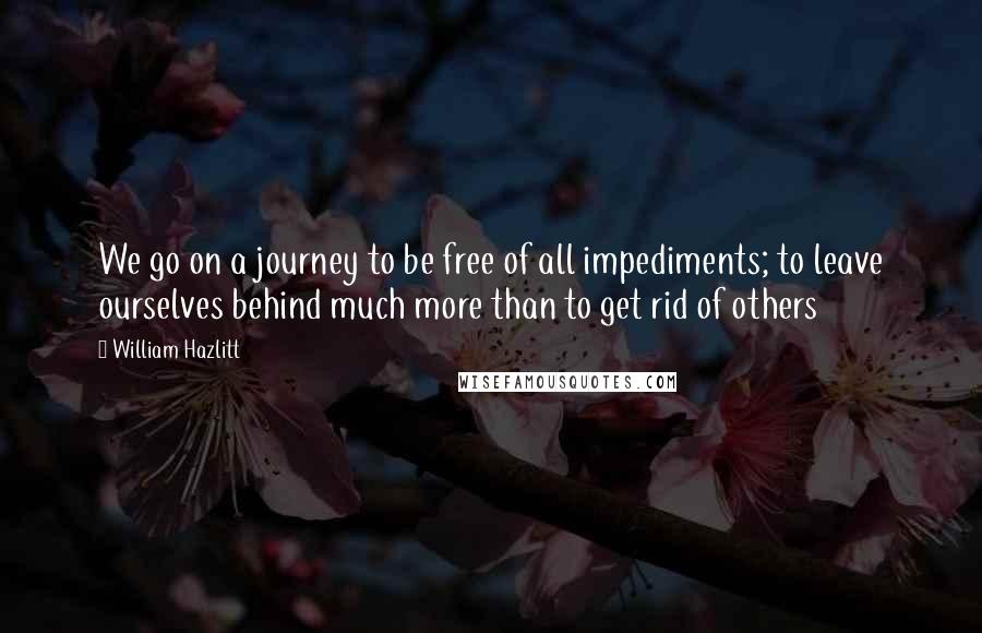 William Hazlitt Quotes: We go on a journey to be free of all impediments; to leave ourselves behind much more than to get rid of others