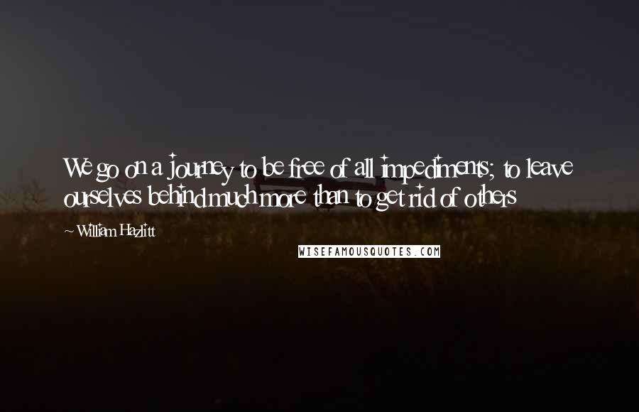 William Hazlitt Quotes: We go on a journey to be free of all impediments; to leave ourselves behind much more than to get rid of others