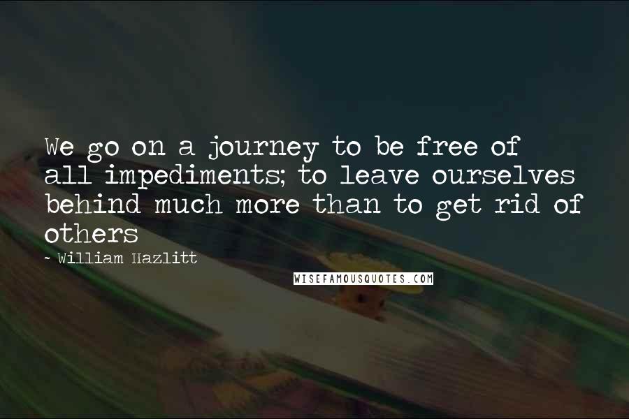 William Hazlitt Quotes: We go on a journey to be free of all impediments; to leave ourselves behind much more than to get rid of others