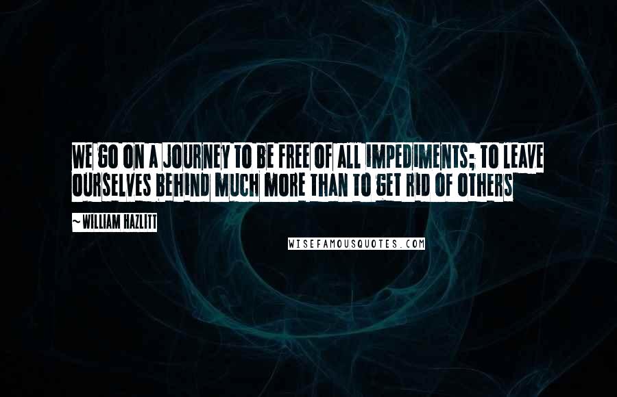 William Hazlitt Quotes: We go on a journey to be free of all impediments; to leave ourselves behind much more than to get rid of others