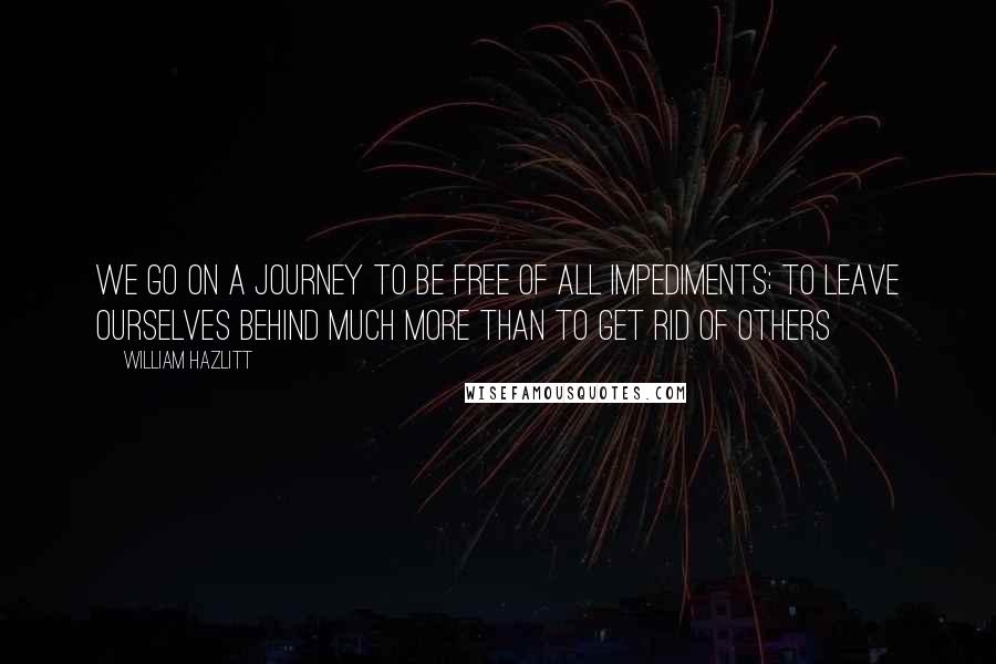 William Hazlitt Quotes: We go on a journey to be free of all impediments; to leave ourselves behind much more than to get rid of others