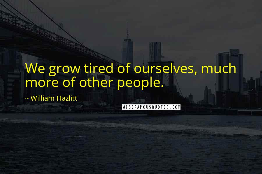 William Hazlitt Quotes: We grow tired of ourselves, much more of other people.