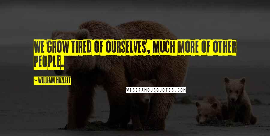 William Hazlitt Quotes: We grow tired of ourselves, much more of other people.