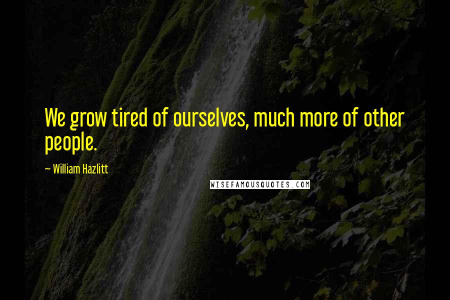 William Hazlitt Quotes: We grow tired of ourselves, much more of other people.