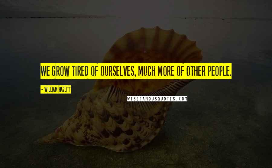 William Hazlitt Quotes: We grow tired of ourselves, much more of other people.