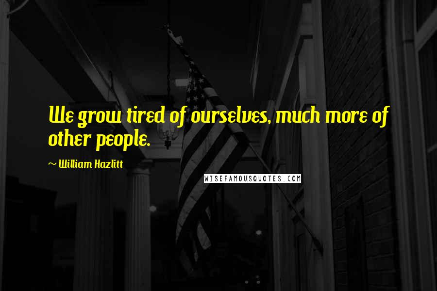 William Hazlitt Quotes: We grow tired of ourselves, much more of other people.