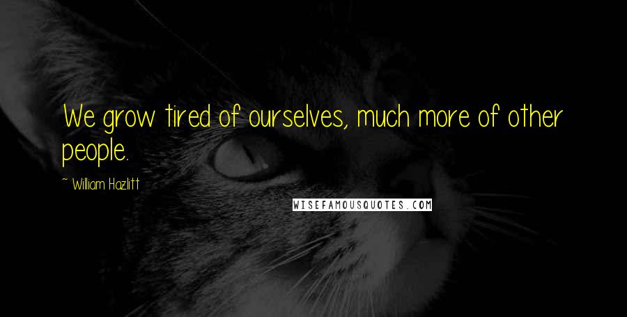 William Hazlitt Quotes: We grow tired of ourselves, much more of other people.
