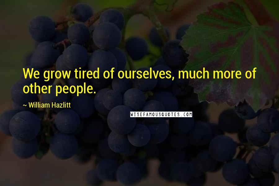 William Hazlitt Quotes: We grow tired of ourselves, much more of other people.