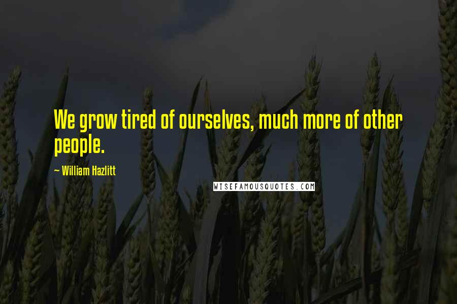 William Hazlitt Quotes: We grow tired of ourselves, much more of other people.