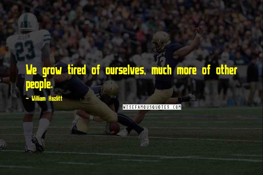 William Hazlitt Quotes: We grow tired of ourselves, much more of other people.