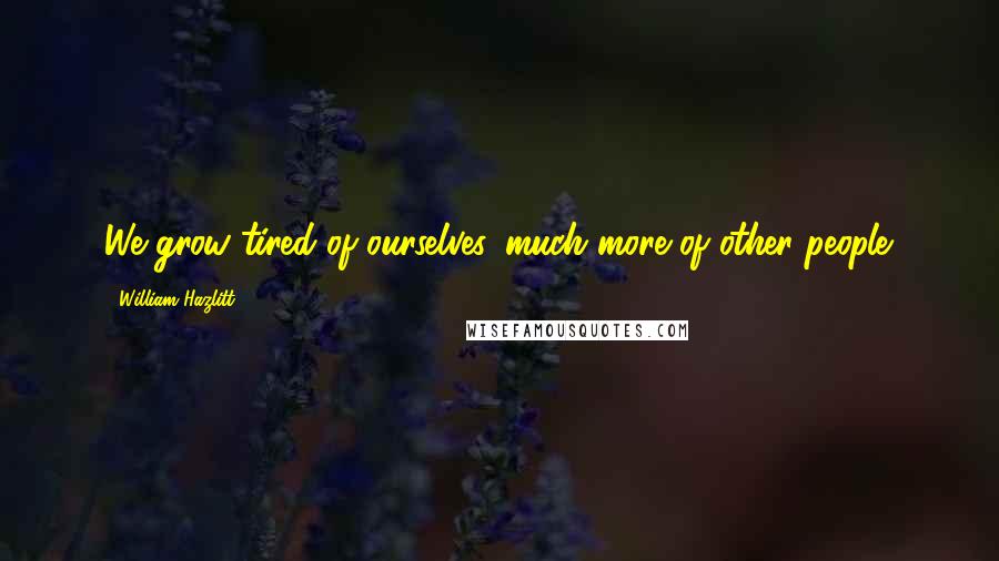 William Hazlitt Quotes: We grow tired of ourselves, much more of other people.