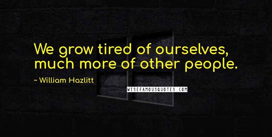 William Hazlitt Quotes: We grow tired of ourselves, much more of other people.