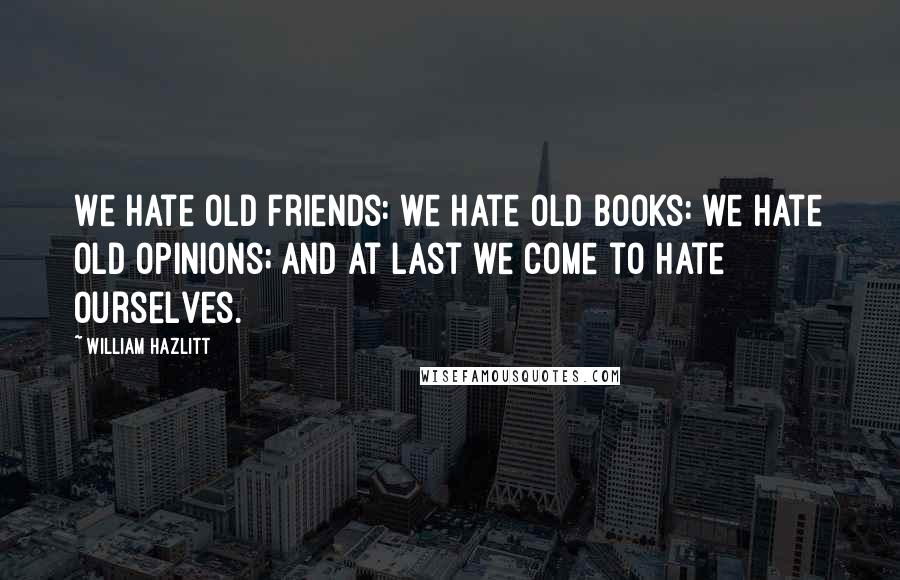 William Hazlitt Quotes: We hate old friends: we hate old books: we hate old opinions; and at last we come to hate ourselves.