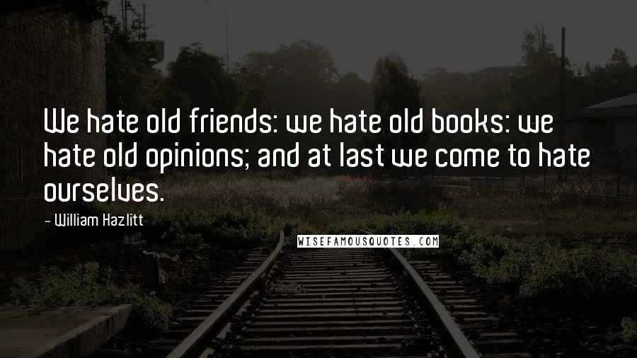 William Hazlitt Quotes: We hate old friends: we hate old books: we hate old opinions; and at last we come to hate ourselves.