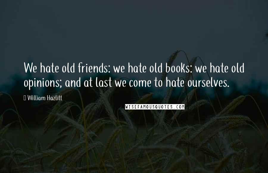 William Hazlitt Quotes: We hate old friends: we hate old books: we hate old opinions; and at last we come to hate ourselves.