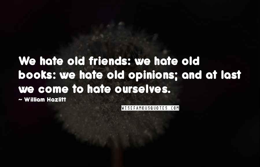 William Hazlitt Quotes: We hate old friends: we hate old books: we hate old opinions; and at last we come to hate ourselves.