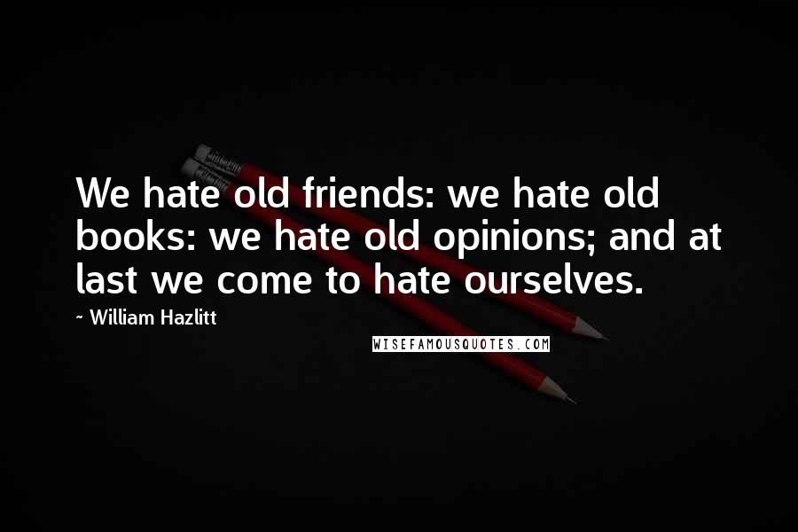 William Hazlitt Quotes: We hate old friends: we hate old books: we hate old opinions; and at last we come to hate ourselves.