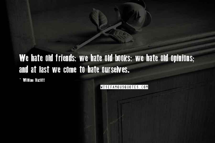 William Hazlitt Quotes: We hate old friends: we hate old books: we hate old opinions; and at last we come to hate ourselves.