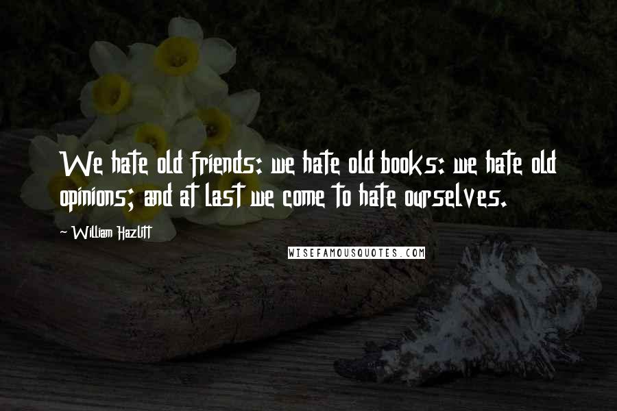 William Hazlitt Quotes: We hate old friends: we hate old books: we hate old opinions; and at last we come to hate ourselves.