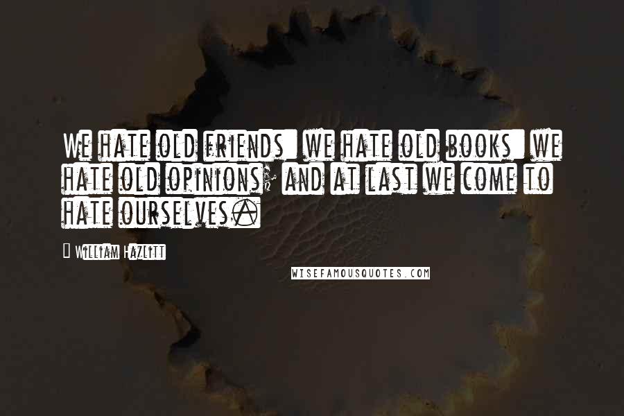 William Hazlitt Quotes: We hate old friends: we hate old books: we hate old opinions; and at last we come to hate ourselves.