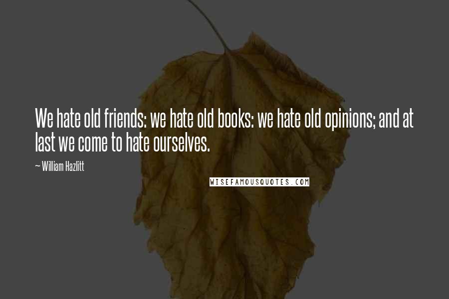 William Hazlitt Quotes: We hate old friends: we hate old books: we hate old opinions; and at last we come to hate ourselves.