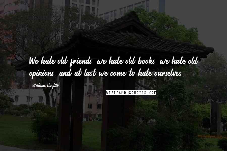 William Hazlitt Quotes: We hate old friends: we hate old books: we hate old opinions; and at last we come to hate ourselves.