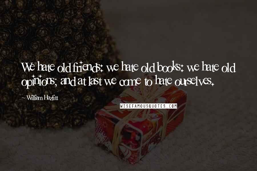 William Hazlitt Quotes: We hate old friends: we hate old books: we hate old opinions; and at last we come to hate ourselves.