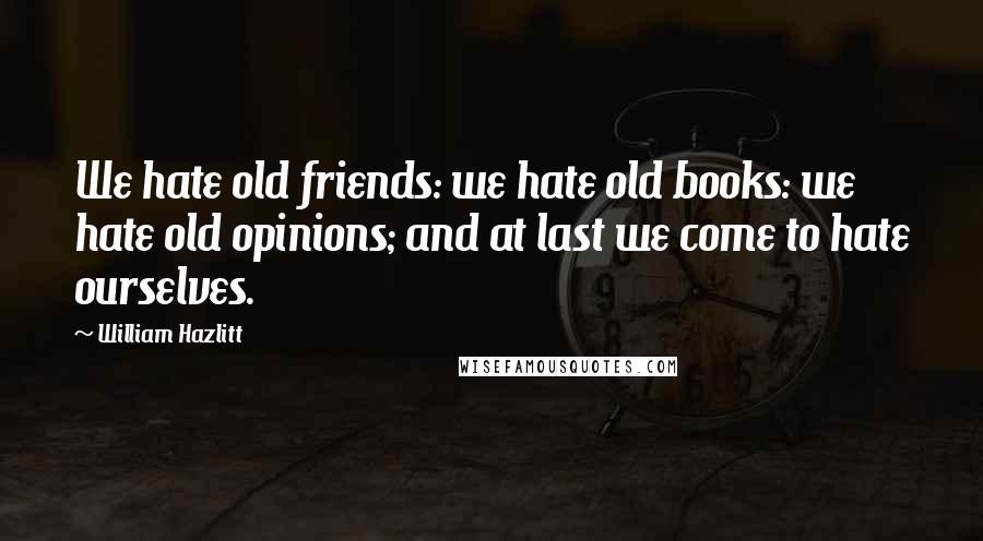 William Hazlitt Quotes: We hate old friends: we hate old books: we hate old opinions; and at last we come to hate ourselves.