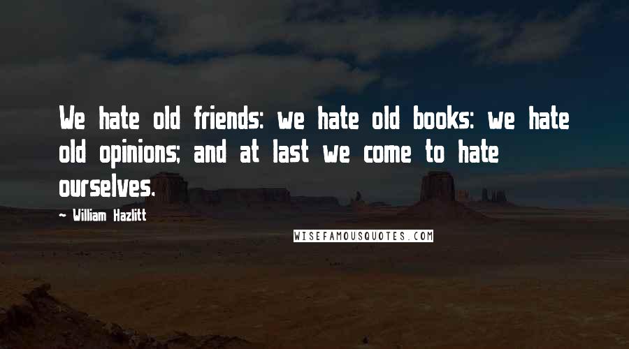 William Hazlitt Quotes: We hate old friends: we hate old books: we hate old opinions; and at last we come to hate ourselves.