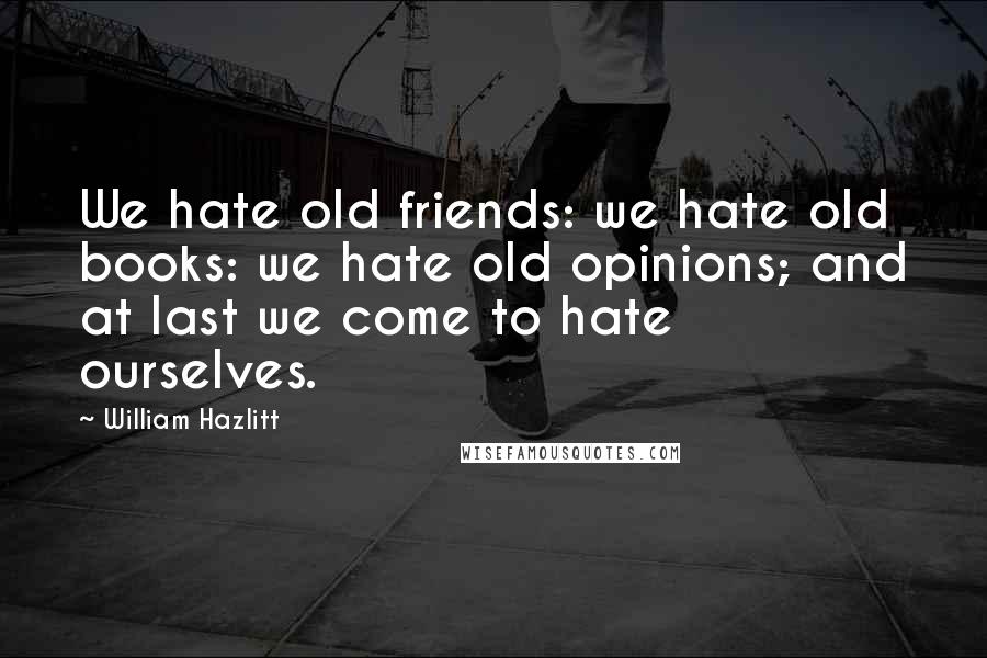 William Hazlitt Quotes: We hate old friends: we hate old books: we hate old opinions; and at last we come to hate ourselves.