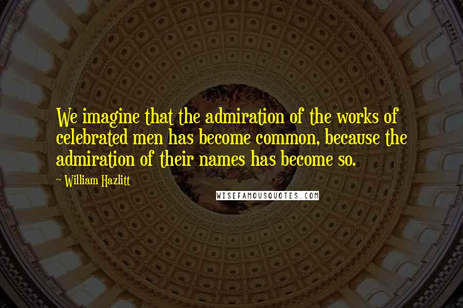 William Hazlitt Quotes: We imagine that the admiration of the works of celebrated men has become common, because the admiration of their names has become so.