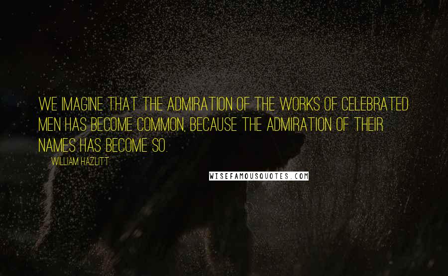 William Hazlitt Quotes: We imagine that the admiration of the works of celebrated men has become common, because the admiration of their names has become so.