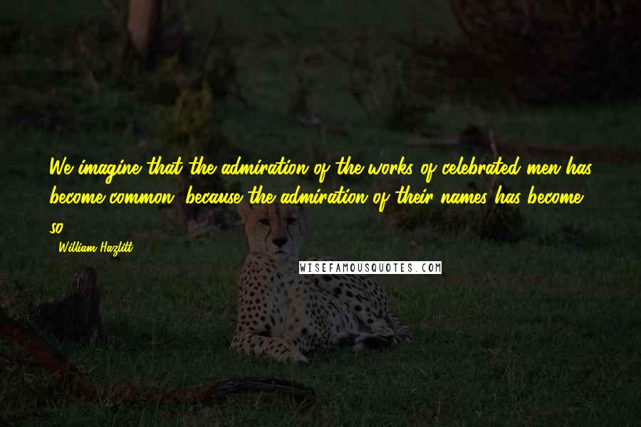 William Hazlitt Quotes: We imagine that the admiration of the works of celebrated men has become common, because the admiration of their names has become so.