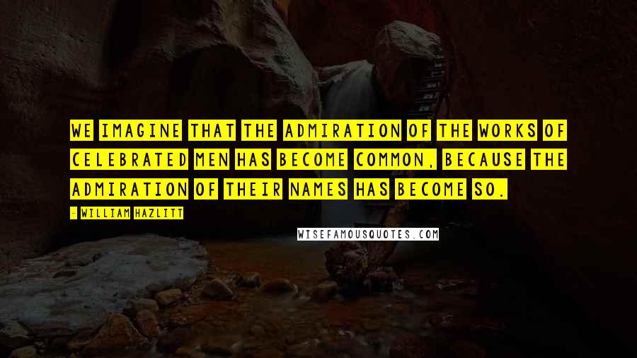 William Hazlitt Quotes: We imagine that the admiration of the works of celebrated men has become common, because the admiration of their names has become so.