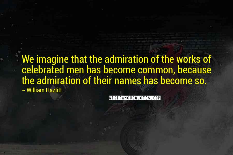 William Hazlitt Quotes: We imagine that the admiration of the works of celebrated men has become common, because the admiration of their names has become so.