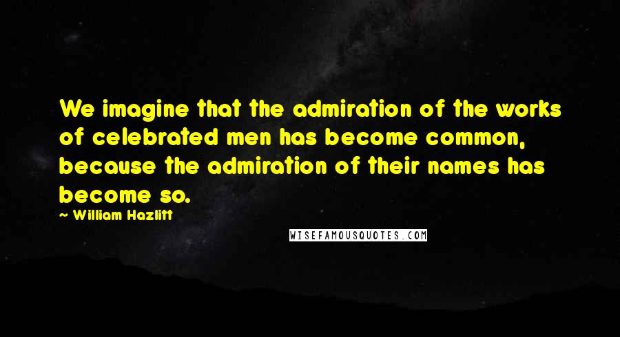 William Hazlitt Quotes: We imagine that the admiration of the works of celebrated men has become common, because the admiration of their names has become so.