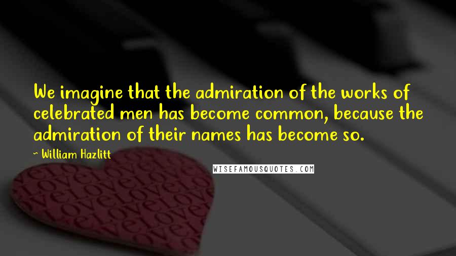 William Hazlitt Quotes: We imagine that the admiration of the works of celebrated men has become common, because the admiration of their names has become so.