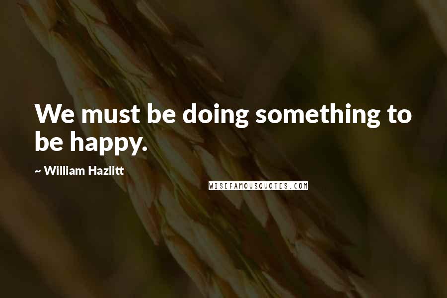 William Hazlitt Quotes: We must be doing something to be happy.