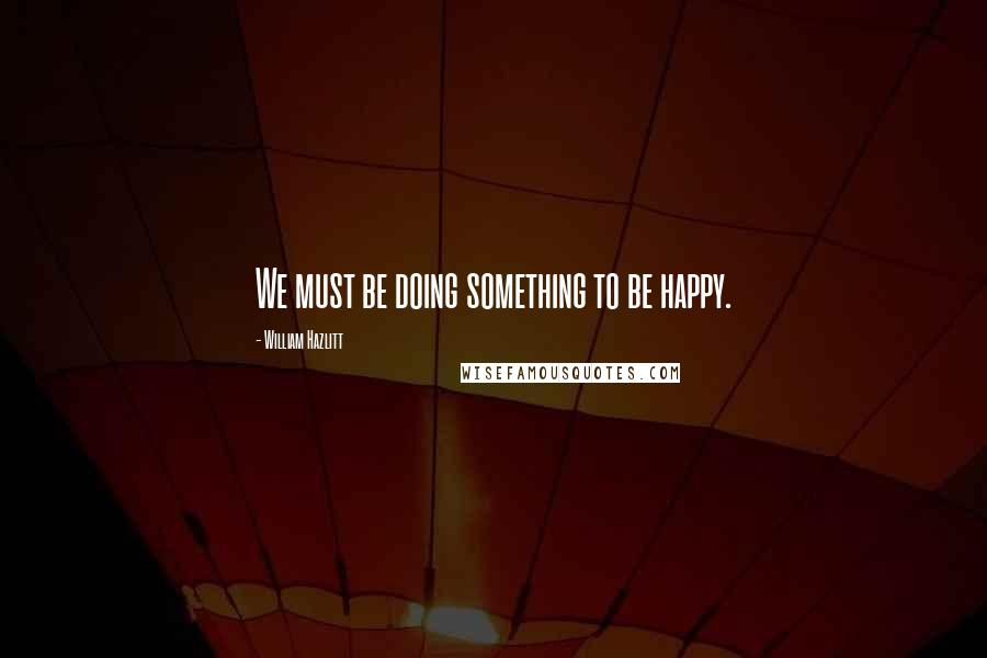 William Hazlitt Quotes: We must be doing something to be happy.